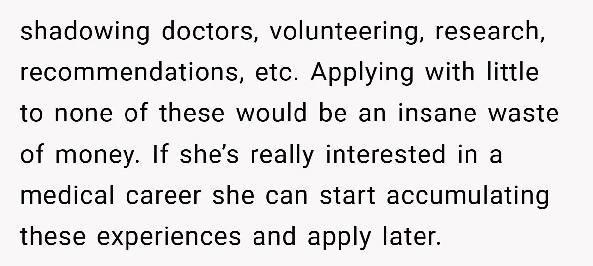 shadowing doctors, volunteering, research, recommendations, etc. Applying with little to none of these would be an insane waste of money. If she’s really interested in a medical career she can...