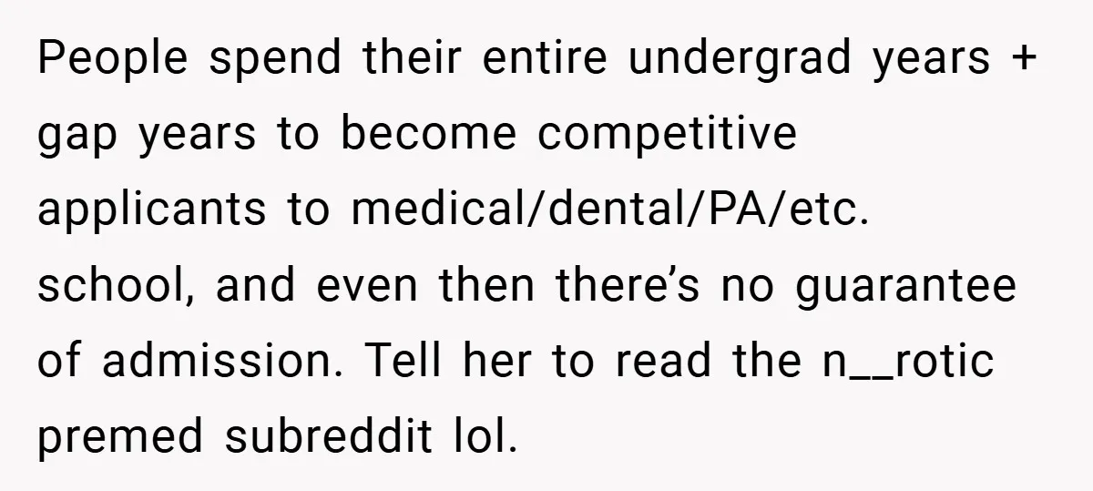 People spend their entire undergrad years + gap years to become competitive applicants to medical/dental/PA/etc. school, and even then there’s no guarantee of admission. Tell her to read the n__rotic...