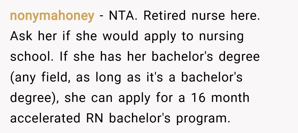 nonymahoney − NTA. Retired nurse here. Ask her if she would apply to nursing school. If she has her bachelor's degree (any field, as long as it's a bachelor's degree),...