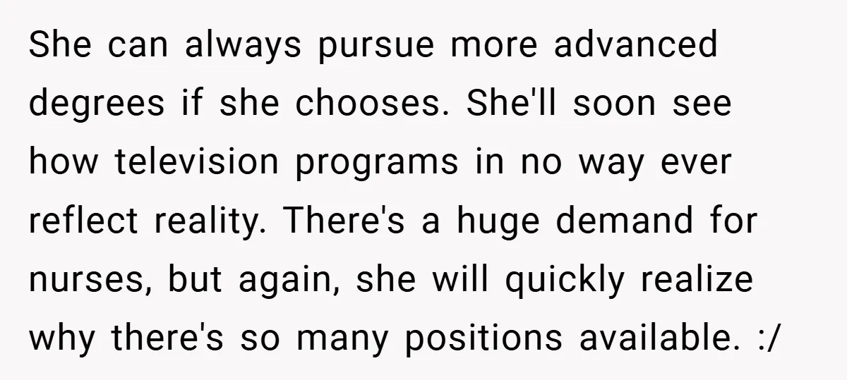 She can always pursue more advanced degrees if she chooses. She'll soon see how television programs in no way ever reflect reality. There's a huge demand for nurses, but again,...