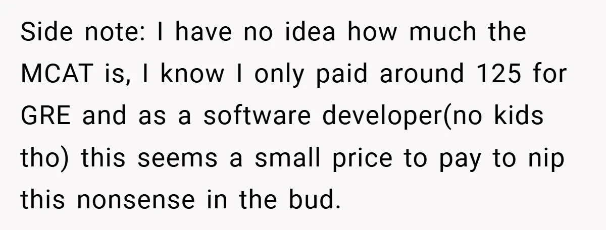 Side note: I have no idea how much the MCAT is, I know I only paid around 125 for GRE and as a software developer(no kids tho) this seems a...