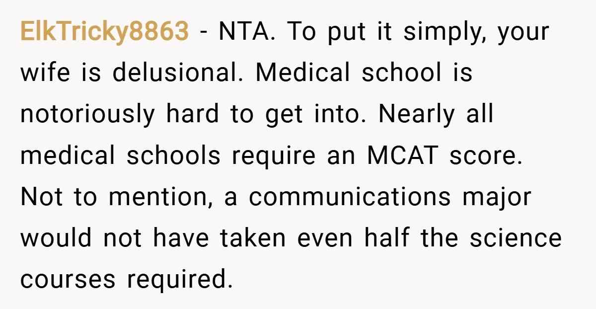 ElkTricky8863 − NTA. To put it simply, your wife is delusional. Medical school is notoriously hard to get into. Nearly all medical schools require an MCAT score. Not to mention,...