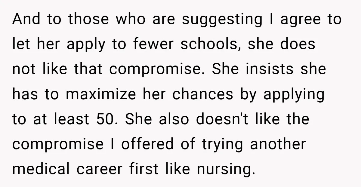 And to those who are suggesting I agree to let her apply to fewer schools, she does not like that compromise. She insists she has to maximize her chances by...