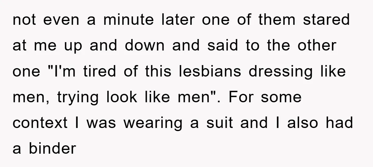 not even a minute later one of them stared at me up and down and said to the other one "I'm tired of this lesbians dressing like men, trying look...