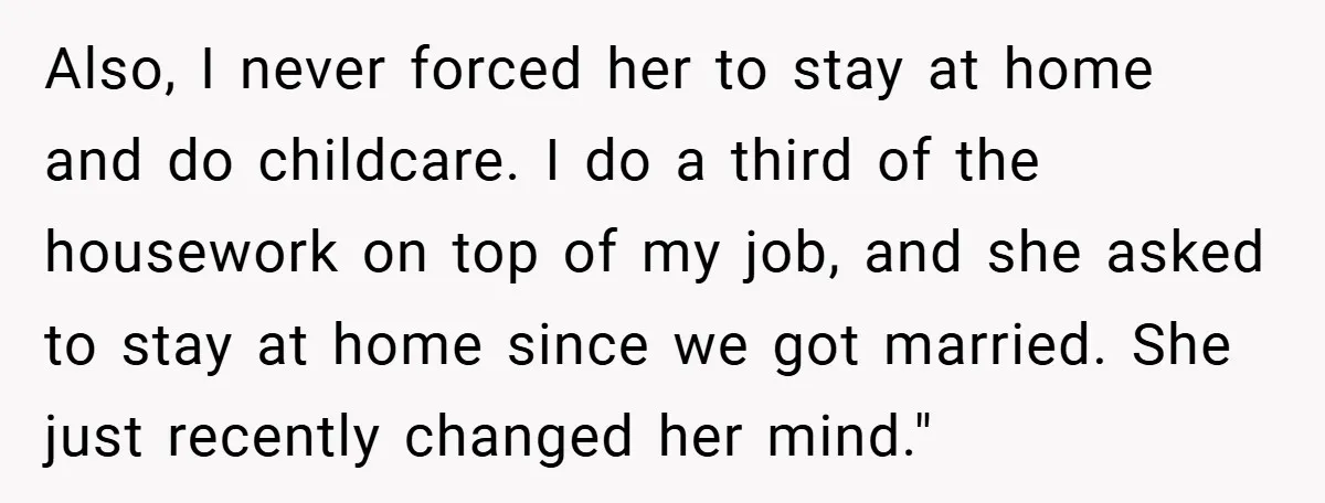 Also, I never forced her to stay at home and do childcare. I do a third of the housework on top of my job, and she asked to stay at...