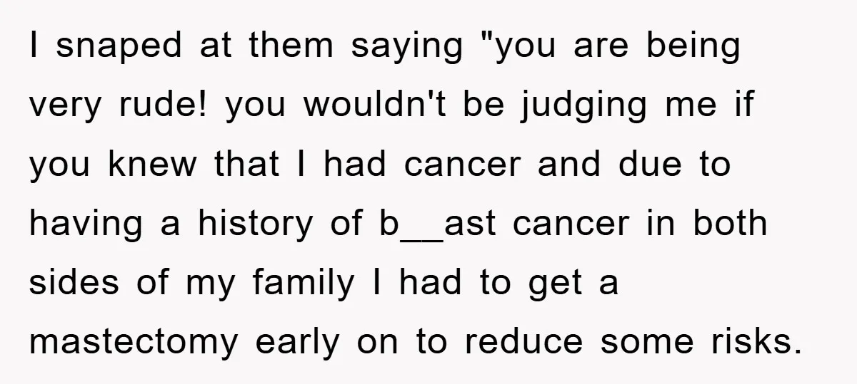 I snaped at them saying "you are being very rude! you wouldn't be judging me if you knew that I had cancer and due to having a history of b__ast...