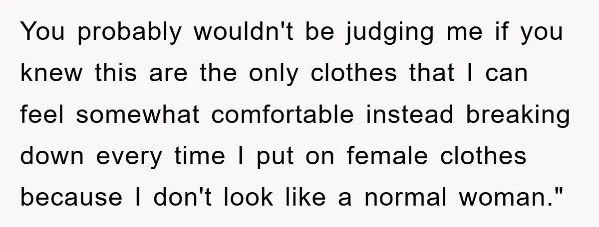 You probably wouldn't be judging me if you knew this are the only clothes that I can feel somewhat comfortable instead breaking down every time I put on female clothes...