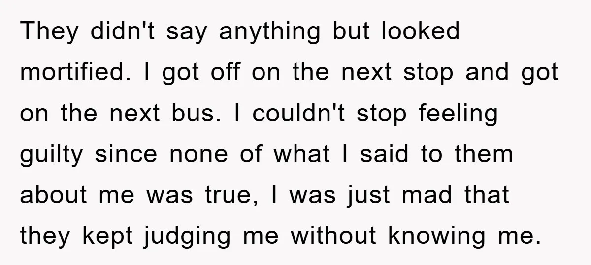 They didn't say anything but looked mortified. I got off on the next stop and got on the next bus. I couldn't stop feeling guilty since none of what I...