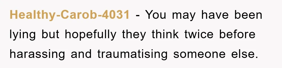 Healthy-Carob-4031 − You may have been lying but hopefully they think twice before harassing and traumatising someone else.