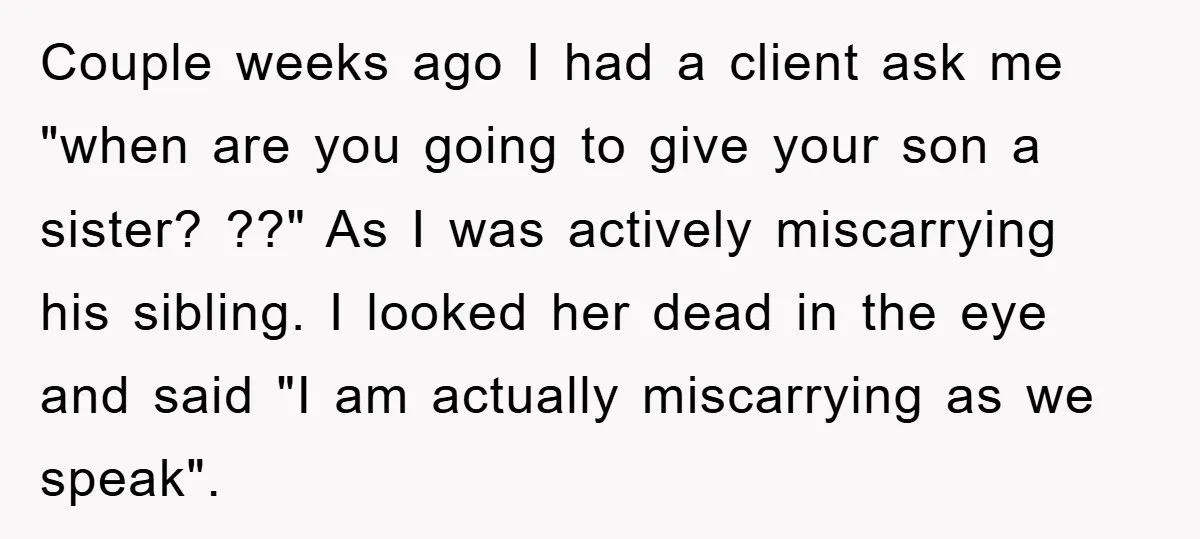 Couple weeks ago I had a client ask me "when are you going to give your son a sister? ??" As I was actively miscarrying his sibling. I looked her...