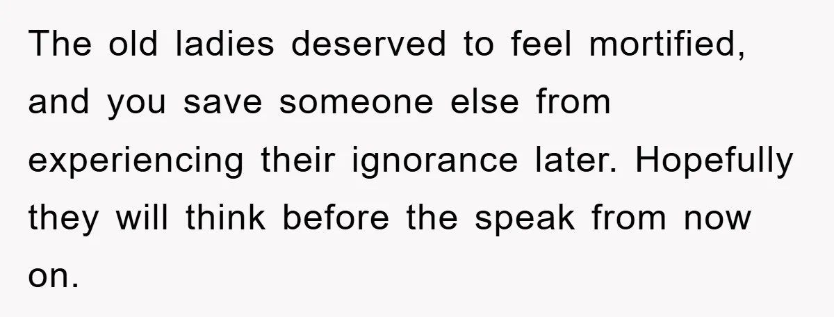 The old ladies deserved to feel mortified, and you save someone else from experiencing their ignorance later. Hopefully they will think before the speak from now on.