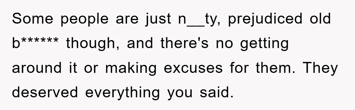 Some people are just n__ty, prejudiced old b****** though, and there's no getting around it or making excuses for them. They deserved everything you said.