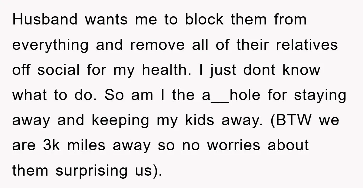 Husband wants me to block them from everything and remove all of their relatives off social for my health. I just dont know what to do. So am I the...