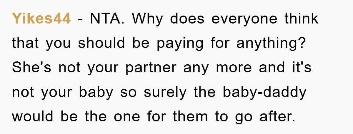 Yikes44 - NTA. Why does everyone think that you should be paying for anything? She's not your partner any more and it's not your baby so surely the baby-daddy would...