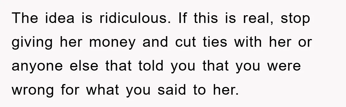 The idea is ridiculous. If this is real, stop giving her money and cut ties with her or anyone else that told you that you were wrong for what you...