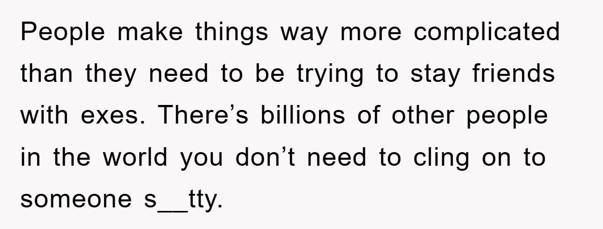 People make things way more complicated than they need to be trying to stay friends with exes. There’s billions of other people in the world you don’t need to cling...