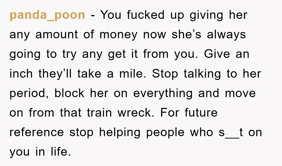 panda_poon - You fucked up giving her any amount of money now she’s always going to try any get it from you. Give an inch they’ll take a mile. Stop...