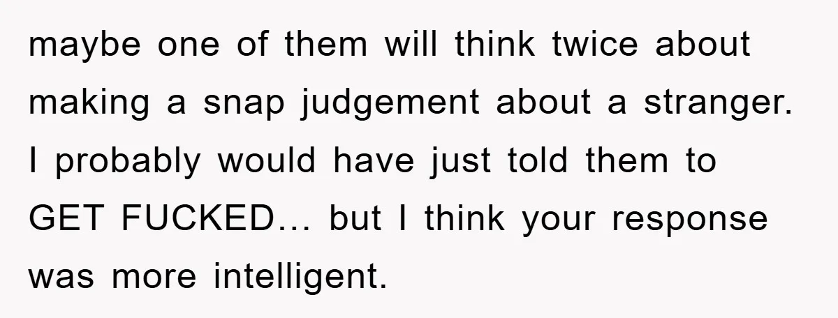 maybe one of them will think twice about making a snap judgement about a stranger. I probably would have just told them to GET FUCKED… but I think your response...