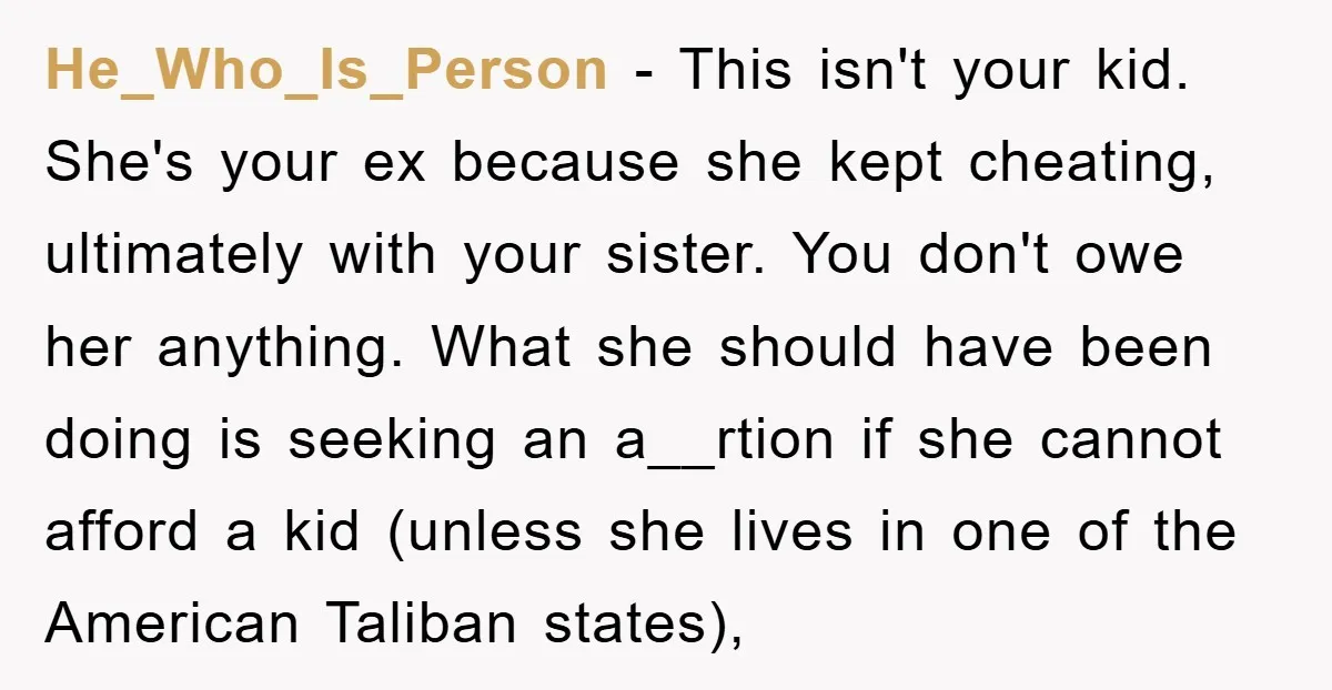He_Who_Is_Person - This isn't your kid. She's your ex because she kept cheating, ultimately with your sister. You don't owe her anything. What she should have been doing is seeking...