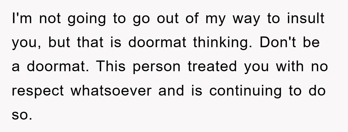 I'm not going to go out of my way to insult you, but that is doormat thinking. Don't be a doormat. This person treated you with no respect whatsoever and...