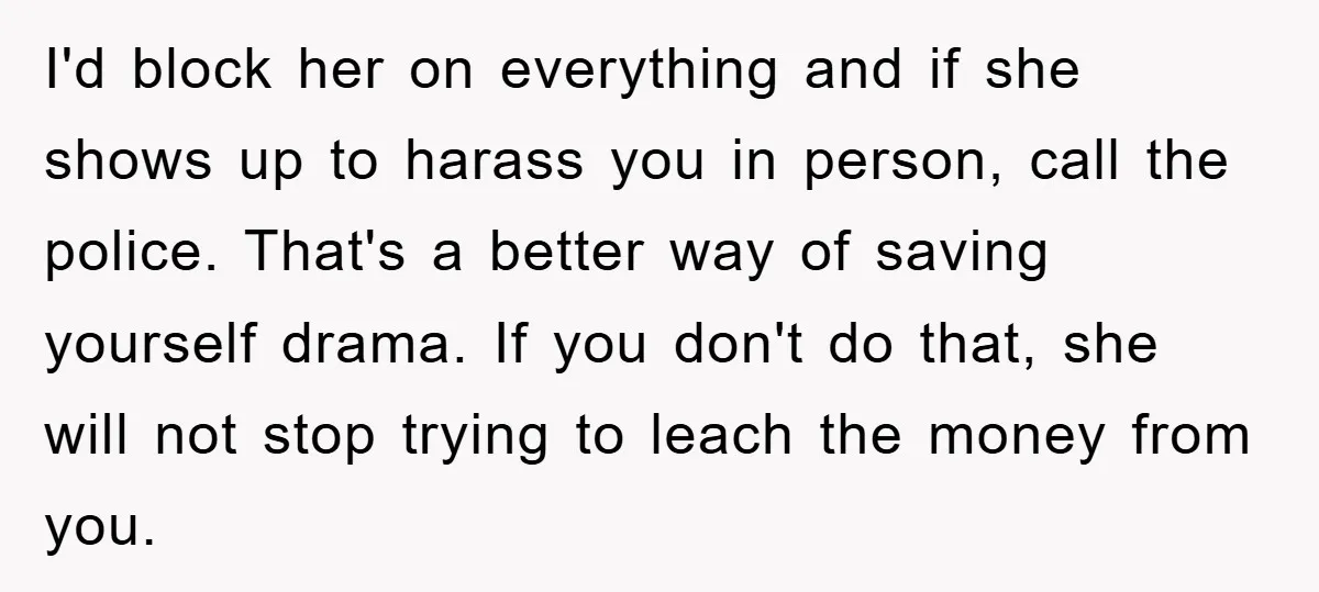 I'd block her on everything and if she shows up to harass you in person, call the police. That's a better way of saving yourself drama. If you don't do...