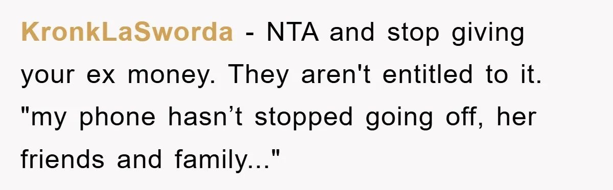 KronkLaSworda - NTA and stop giving your ex money. They aren't entitled to it. "my phone hasn’t stopped going off, her friends and family..."