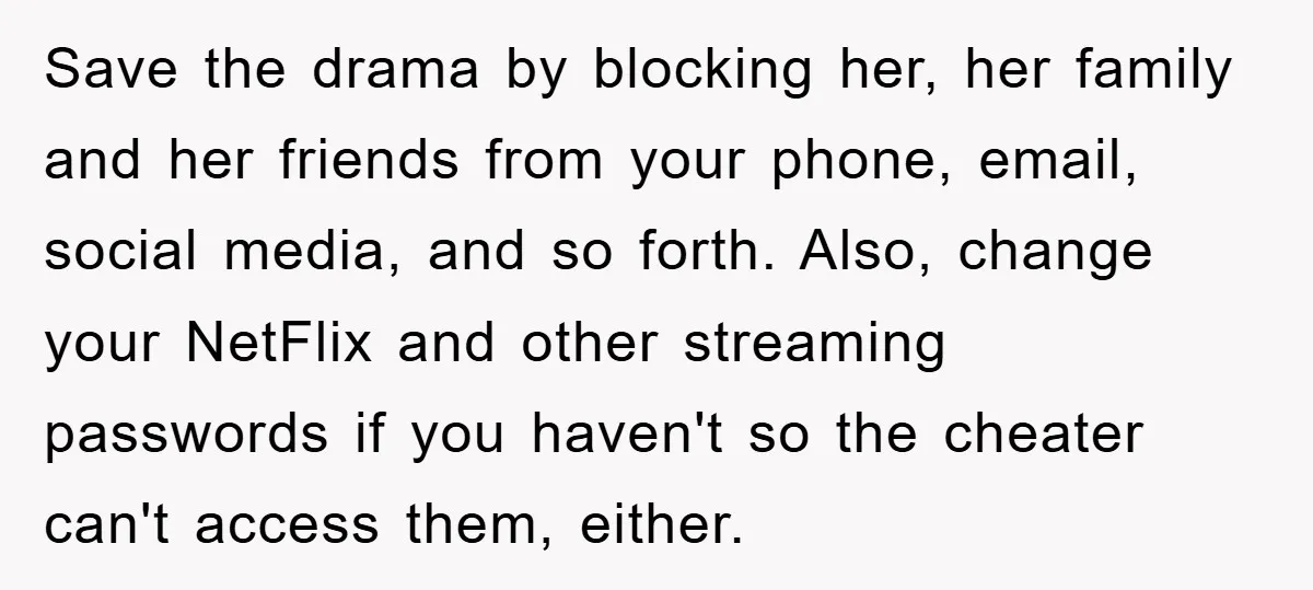 Save the drama by blocking her, her family and her friends from your phone, email, social media, and so forth. Also, change your NetFlix and other streaming passwords if you...