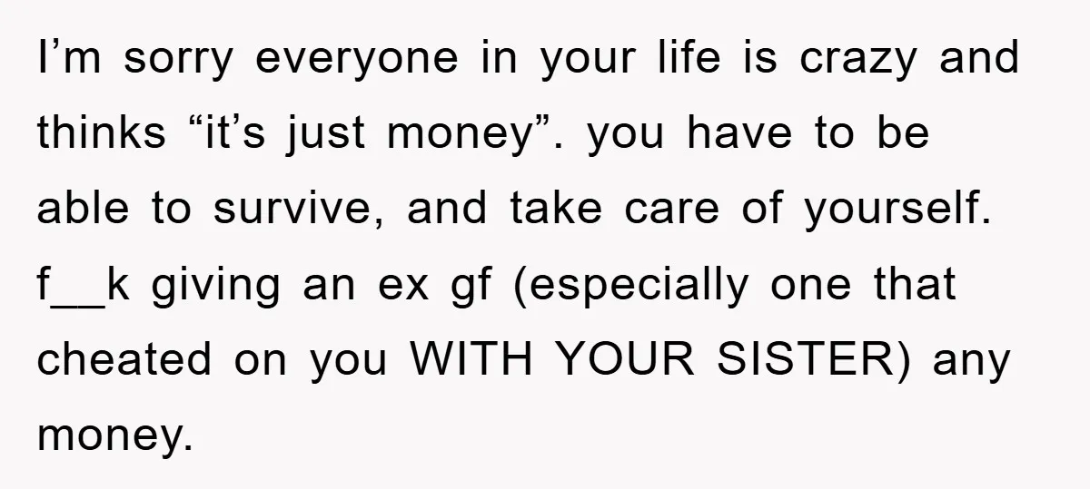 I’m sorry everyone in your life is crazy and thinks “it’s just money”. you have to be able to survive, and take care of yourself. f__k giving an ex gf...