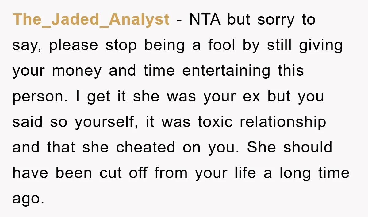 The_Jaded_Analyst - NTA but sorry to say, please stop being a fool by still giving your money and time entertaining this person. I get it she was your ex but...