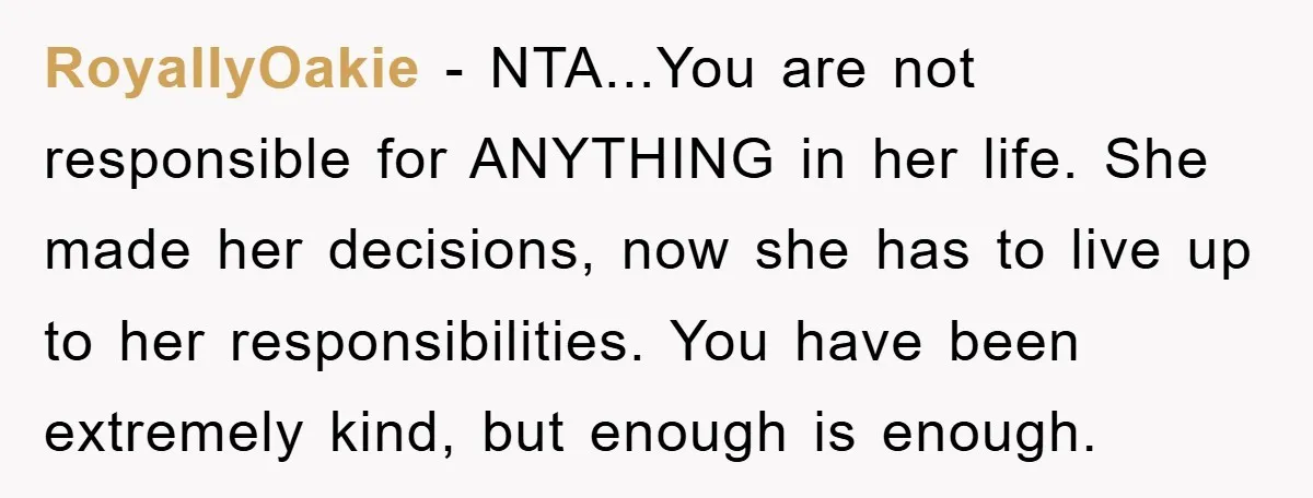 RoyallyOakie - NTA...You are not responsible for ANYTHING in her life. She made her decisions, now she has to live up to her responsibilities. You have been extremely kind, but...