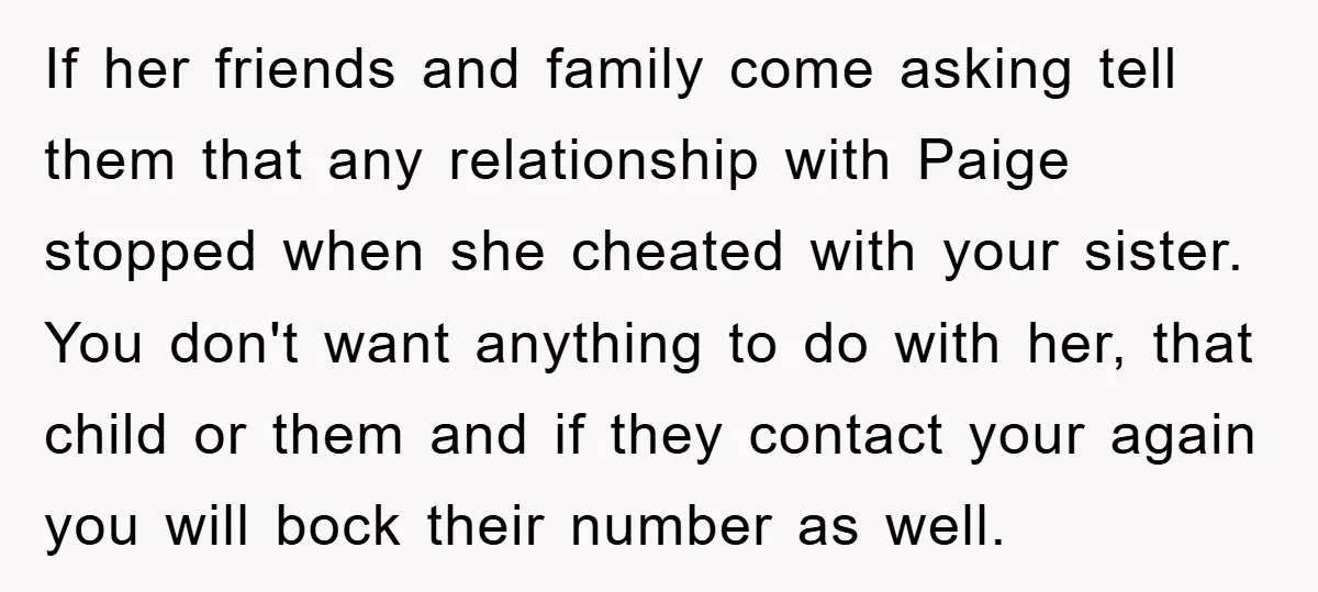 If her friends and family come asking tell them that any relationship with Paige stopped when she cheated with your sister. You don't want anything to do with her, that...