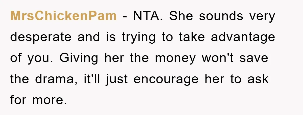 MrsChickenPam - NTA. She sounds very desperate and is trying to take advantage of you. Giving her the money won't save the drama, it'll just encourage her to ask for...