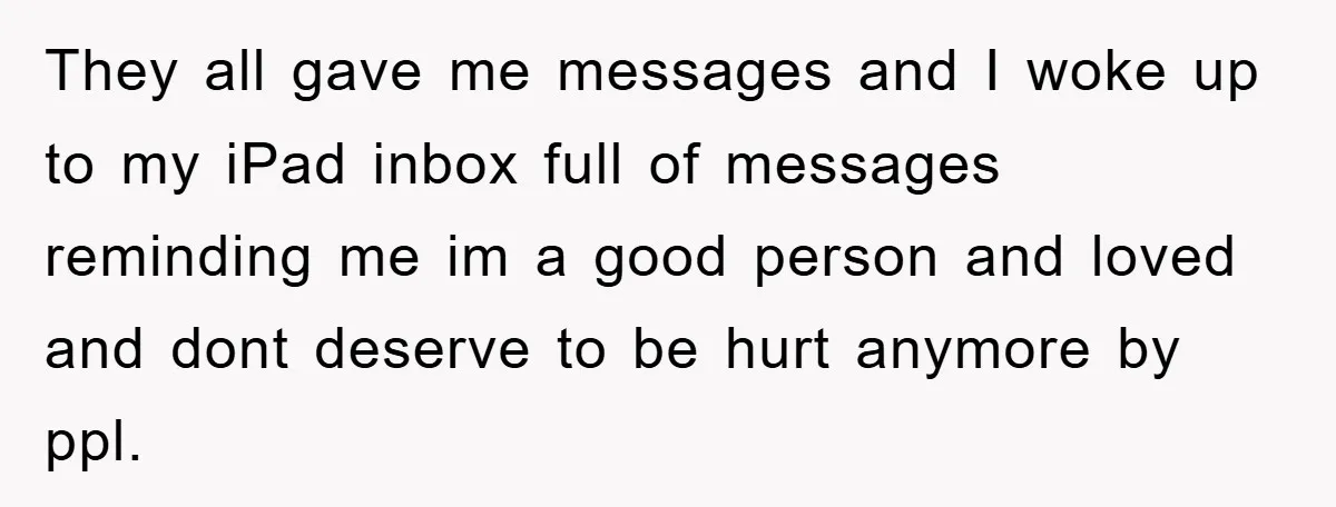 They all gave me messages and I woke up to my iPad inbox full of messages reminding me im a good person and loved and dont deserve to be hurt...