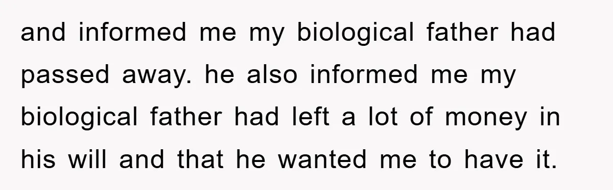 and informed me my biological father had passed away. he also informed me my biological father had left a lot of money in his will and that he wanted me...