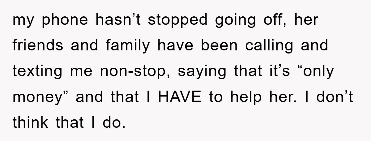 my phone hasn’t stopped going off, her friends and family have been calling and texting me non-stop, saying that it’s “only money” and that I HAVE to help her. I...