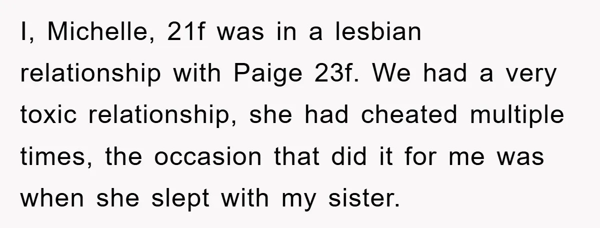 I, Michelle, 21f was in a lesbian relationship with Paige 23f. We had a very toxic relationship, she had cheated multiple times, the occasion that did it for me was...