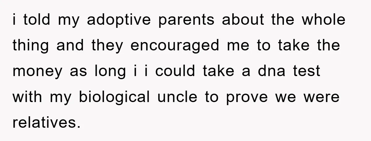 i told my adoptive parents about the whole thing and they encouraged me to take the money as long i i could take a dna test with my biological uncle...