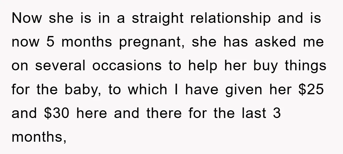 Now she is in a straight relationship and is now 5 months pregnant, she has asked me on several occasions to help her buy things for the baby, to which...