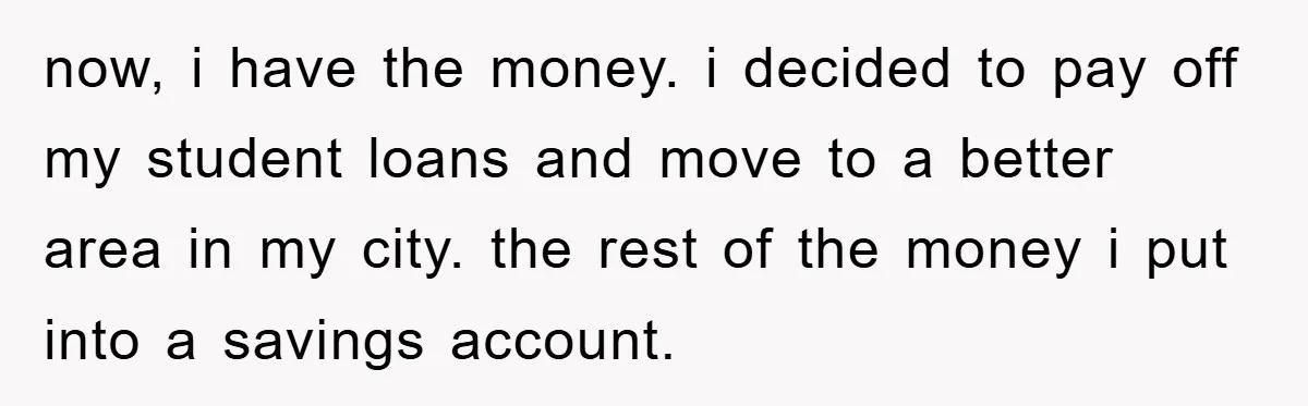 now, i have the money. i decided to pay off my student loans and move to a better area in my city. the rest of the money i put into...