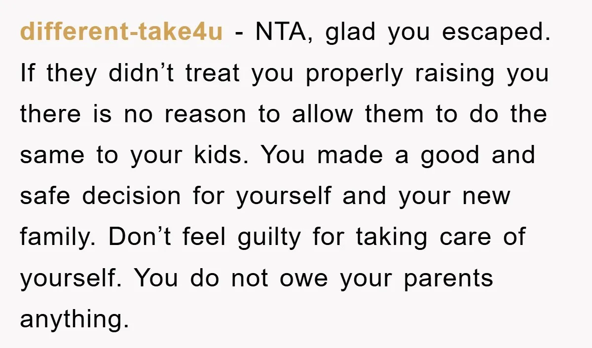 different-take4u − NTA, glad you escaped. If they didn’t treat you properly raising you there is no reason to allow them to do the same to your kids. You made...