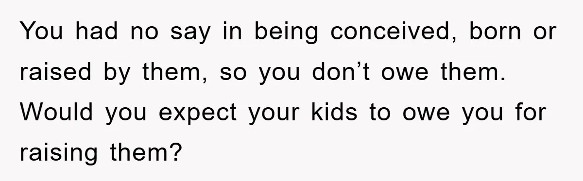 You had no say in being conceived, born or raised by them, so you don’t owe them. Would you expect your kids to owe you for raising them?