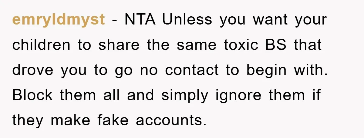 emryldmyst − NTA Unless you want your children to share the same toxic BS that drove you to go no contact to begin with. Block them all and simply ignore...