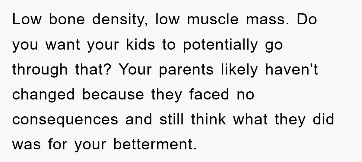Low bone density, low muscle mass. Do you want your kids to potentially go through that? Your parents likely haven't changed because they faced no consequences and still think what...