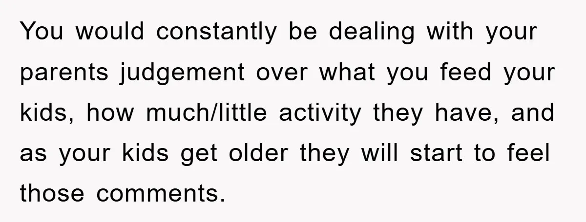 You would constantly be dealing with your parents judgement over what you feed your kids, how much/little activity they have, and as your kids get older they will start to...