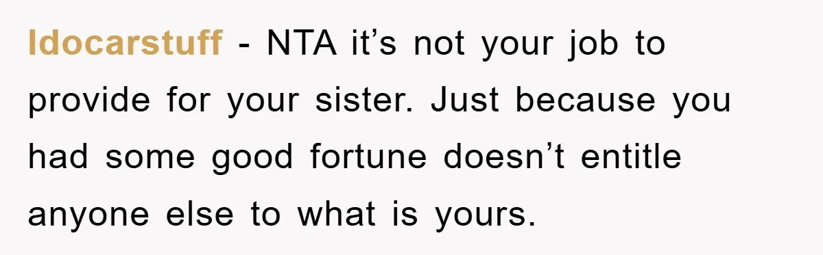 Idocarstuff − NTA it’s not your job to provide for your sister. Just because you had some good fortune doesn’t entitle anyone else to what is yours.