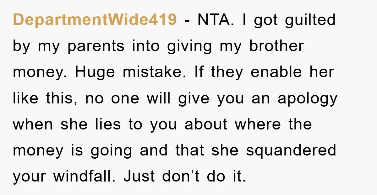 DepartmentWide419 − NTA. I got guilted by my parents into giving my brother money. Huge mistake. If they enable her like this, no one will give you an apology when...
