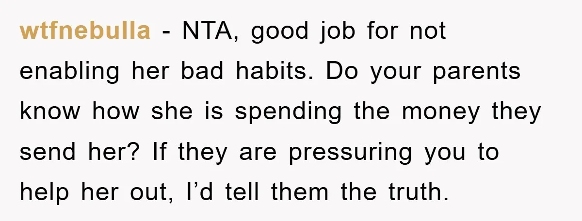 wtfnebulla − NTA, good job for not enabling her bad habits. Do your parents know how she is spending the money they send her? If they are pressuring you to...