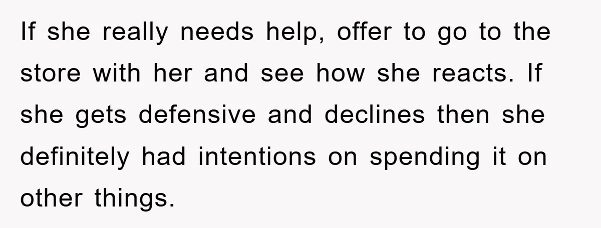 If she really needs help, offer to go to the store with her and see how she reacts. If she gets defensive and declines then she definitely had intentions on...