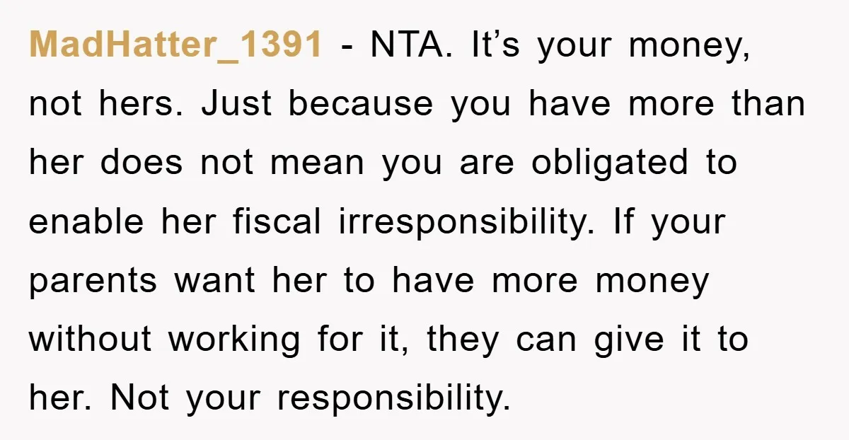 MadHatter_1391 − NTA. It’s your money, not hers. Just because you have more than her does not mean you are obligated to enable her fiscal irresponsibility. If your parents want...