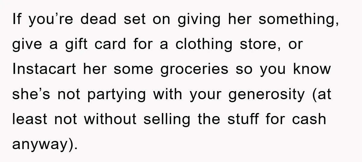 If you’re dead set on giving her something, give a gift card for a clothing store, or Instacart her some groceries so you know she’s not partying with your generosity...